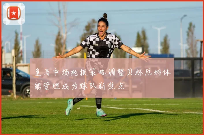 皇马中场轮换策略调整贝林厄姆体能管理成为球队新焦点