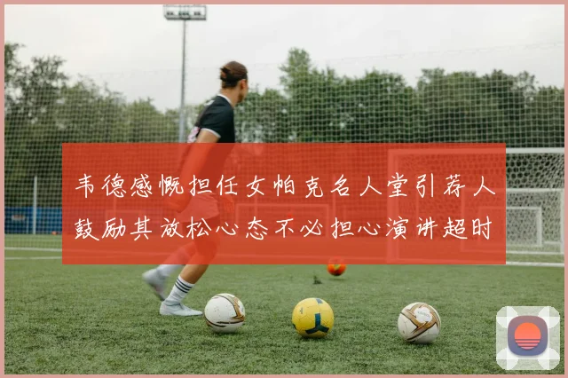 韦德感慨担任女帕克名人堂引荐人鼓励其放松心态不必担心演讲超时