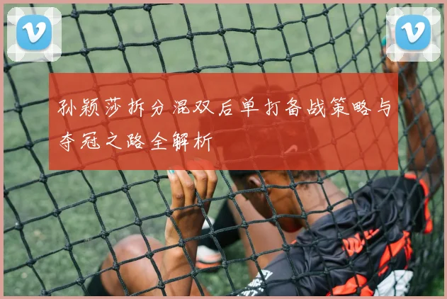 孙颖莎拆分混双后单打备战策略与夺冠之路全解析