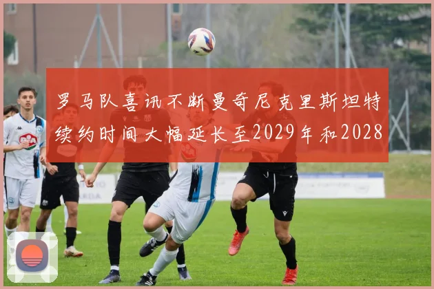 罗马队喜讯不断曼奇尼克里斯坦特续约时间大幅延长至2029年和2028年