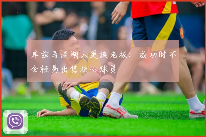 库兹马谈湖人更换老板：成功时不会轻易出售核心球员