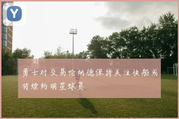 勇士对交易伦纳德保持关注快船或将续约明星球员