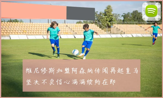 维尼修斯加盟阿森纳传闻再起皇马坚决不卖信心满满续约在即