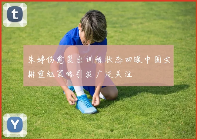 朱婷伤愈复出训练状态回暖中国女排重组策略引发广泛关注